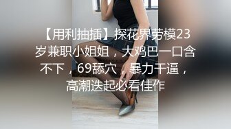 【用利抽插】探花界劳模23岁兼职小姐姐，大鸡巴一口含不下，69舔穴，暴力干逼，高潮迭起必看佳作