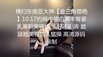 横扫东南亚大神【金三角猎艳】10.17约操中缅白嫩丰臀豪乳兼职美骚妇 活好不糊弄 跪舔翘美臀后入猛操 高清源码录制