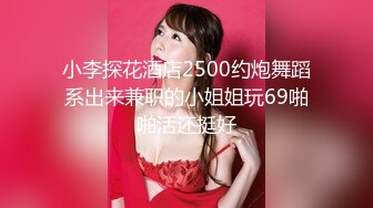 小李探花酒店2500约炮舞蹈系出来兼职的小姐姐玩69啪啪活还挺好