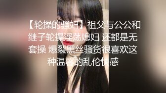 【轮操的骚妇】祖父与公公和继子轮操淫荡媳妇 还都是无套操 爆裂黑丝骚货很喜欢这种温馨的乱伦快感